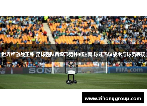 世界杯激战正酣 足球强队晋级形势扑朔迷离 球迷热议战术与球员表现