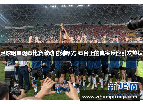 足球明星观看比赛激动时刻曝光 看台上的真实反应引发热议