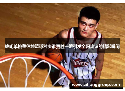 姚明单挑蔡徐坤篮球对决谁更胜一筹引发全网热议的精彩瞬间