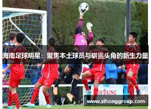 海南足球明星：聚焦本土球员与崭露头角的新生力量