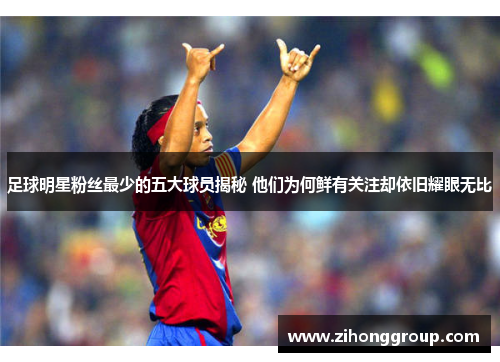 足球明星粉丝最少的五大球员揭秘 他们为何鲜有关注却依旧耀眼无比
