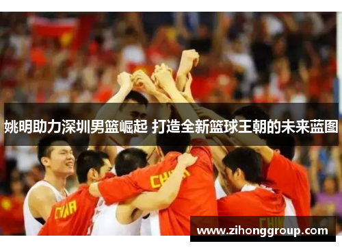 姚明助力深圳男篮崛起 打造全新篮球王朝的未来蓝图