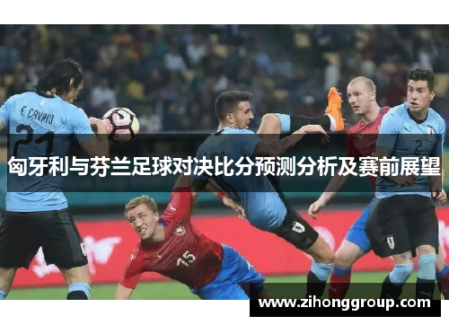 匈牙利与芬兰足球对决比分预测分析及赛前展望