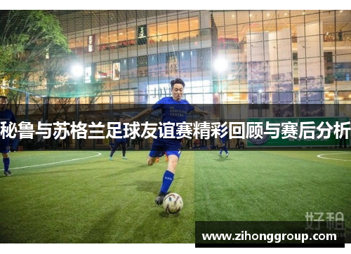秘鲁与苏格兰足球友谊赛精彩回顾与赛后分析